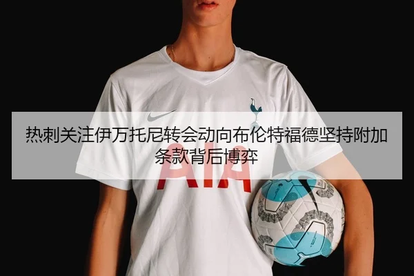 热刺关注伊万托尼转会动向布伦特福德坚持附加条款背后博弈