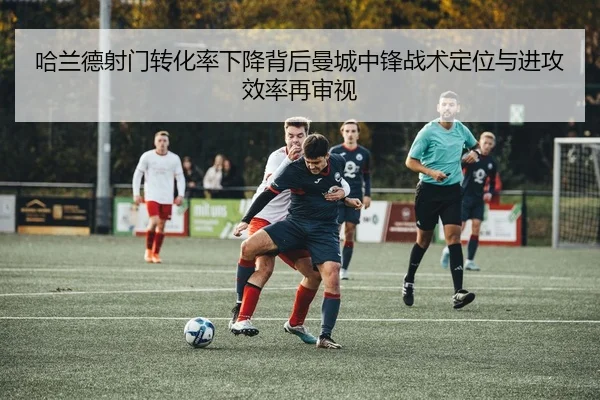 哈兰德射门转化率下降背后曼城中锋战术定位与进攻效率再审视