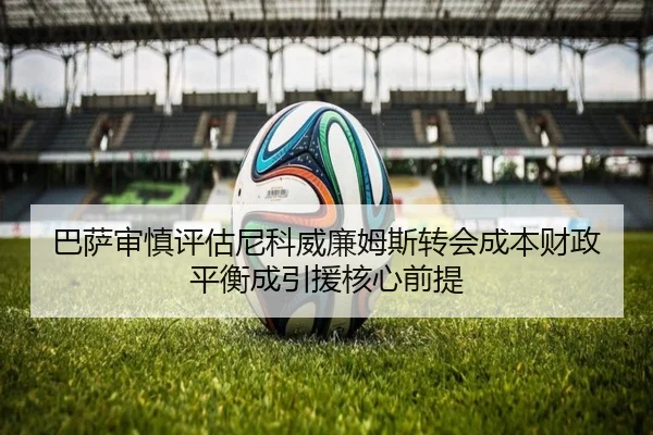 巴萨审慎评估尼科威廉姆斯转会成本财政平衡成引援核心前提