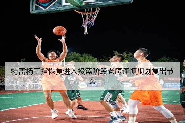 特雷杨手指恢复进入投篮阶段老鹰谨慎规划复出节奏